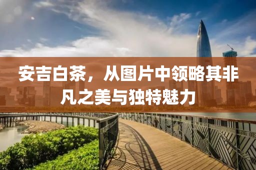 安吉白茶，从图片中领略其非凡之美与独特魅力