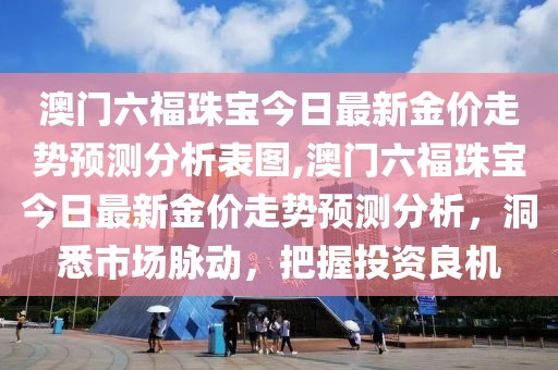 澳门六福珠宝今日最新金价走势预测分析表图,澳门六福珠宝今日最新金价走势预测分析，洞悉市场脉动，把握投资良机
