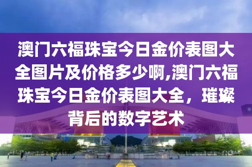 澳门六福珠宝今日金价表图大全图片及价格多少啊,澳门六福珠宝今日金价表图大全，璀璨背后的数字艺术