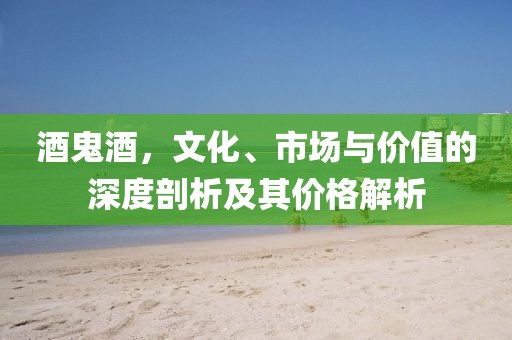 酒鬼酒，文化、市场与价值的深度剖析及其价格解析