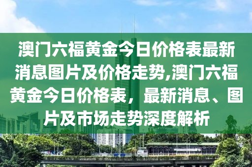 澳门六福黄金今日价格表最新消息图片及价格走势,澳门六福黄金今日价格表，最新消息、图片及市场走势深度解析