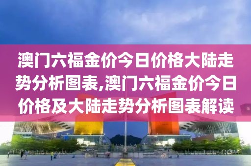 澳门六福金价今日价格大陆走势分析图表,澳门六福金价今日价格及大陆走势分析图表解读