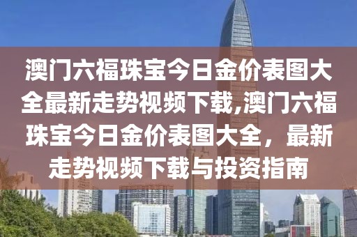 澳门六福珠宝今日金价表图大全最新走势视频下载,澳门六福珠宝今日金价表图大全，最新走势视频下载与投资指南