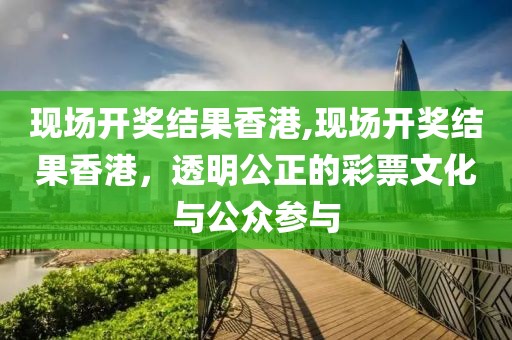 现场开奖结果香港,现场开奖结果香港，透明公正的彩票文化与公众参与