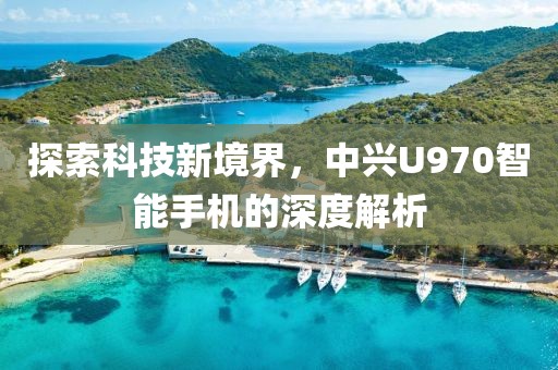 探索科技新境界，中兴U970智能手机的深度解析