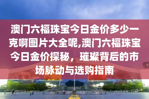 澳门六福珠宝今日金价多少一克啊图片大全呢,澳门六福珠宝今日金价探秘，璀璨背后的市场脉动与选购指南