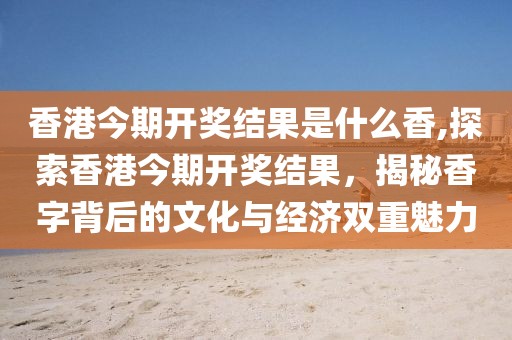 香港今期开奖结果是什么香,探索香港今期开奖结果，揭秘香字背后的文化与经济双重魅力
