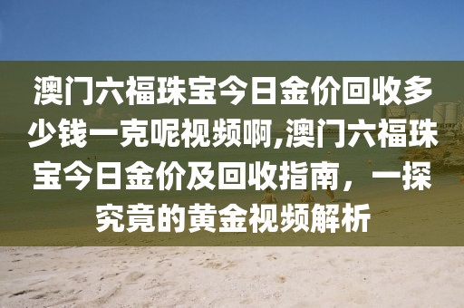 澳门六福珠宝今日金价回收多少钱一克呢视频啊,澳门六福珠宝今日金价及回收指南，一探究竟的黄金视频解析