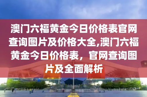 澳门六福黄金今日价格表官网查询图片及价格大全,澳门六福黄金今日价格表，官网查询图片及全面解析