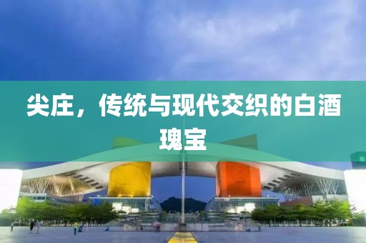 尖庄，传统与现代交织的白酒瑰宝