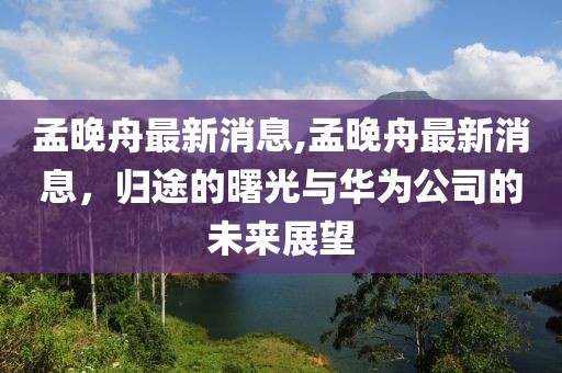 孟晚舟最新消息,孟晚舟最新消息，归途的曙光与华为公司的未来展望