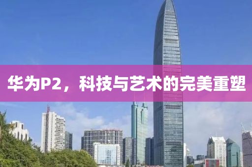 华为P2，科技与艺术的完美重塑