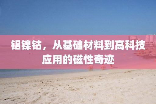 铝镍钴，从基础材料到高科技应用的磁性奇迹