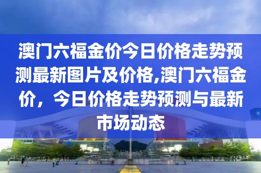 澳门六福金价今日价格走势预测最新图片及价格,澳门六福金价，今日价格走势预测与最新市场动态
