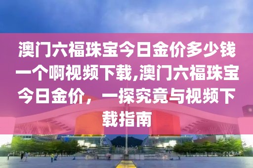 澳门六福珠宝今日金价多少钱一个啊视频下载,澳门六福珠宝今日金价，一探究竟与视频下载指南