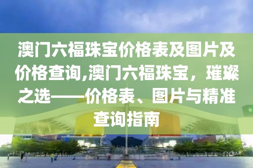 澳门六福珠宝价格表及图片及价格查询,澳门六福珠宝，璀璨之选——价格表、图片与精准查询指南