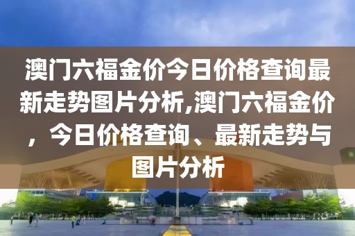 澳门六福金价今日价格查询最新走势图片分析,澳门六福金价，今日价格查询、最新走势与图片分析