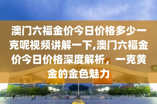 澳门六福金价今日价格多少一克呢视频讲解一下,澳门六福金价今日价格深度解析，一克黄金的金色魅力