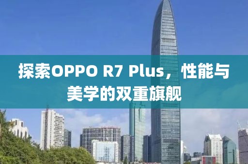 探索OPPO R7 Plus，性能与美学的双重旗舰
