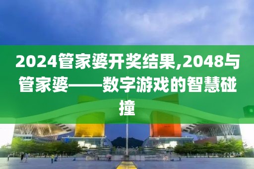 2024管家婆开奖结果,2048与管家婆——数字游戏的智慧碰撞
