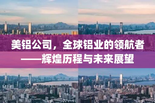 美铝公司，全球铝业的领航者——辉煌历程与未来展望