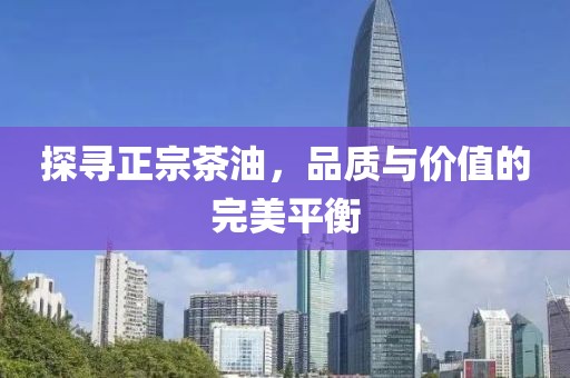 探寻正宗茶油，品质与价值的完美平衡