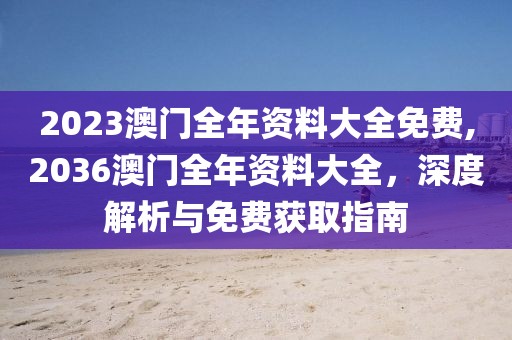 2023澳门全年资料大全免费,2036澳门全年资料大全，深度解析与免费获取指南