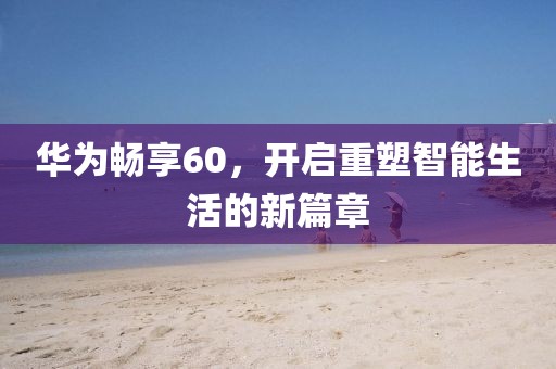 华为畅享60，开启重塑智能生活的新篇章