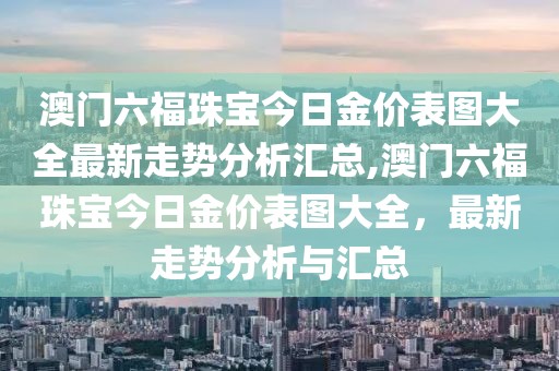 澳门六福珠宝今日金价表图大全最新走势分析汇总,澳门六福珠宝今日金价表图大全，最新走势分析与汇总