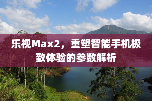 乐视Max2，重塑智能手机极致体验的参数解析
