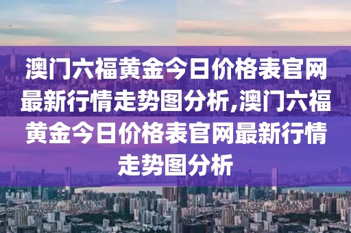 澳门六福黄金今日价格表官网最新行情走势图分析,澳门六福黄金今日价格表官网最新行情走势图分析