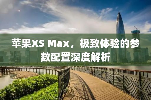 苹果XS Max，极致体验的参数配置深度解析