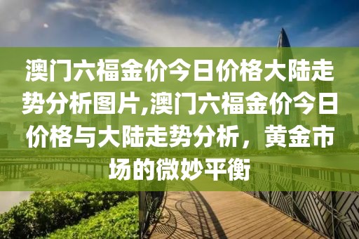 澳门六福金价今日价格大陆走势分析图片,澳门六福金价今日价格与大陆走势分析，黄金市场的微妙平衡