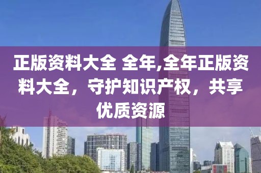 正版资料大全 全年,全年正版资料大全，守护知识产权，共享优质资源