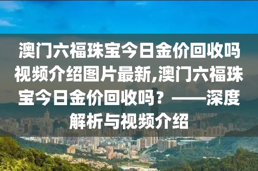 澳门六福珠宝今日金价回收吗视频介绍图片最新,澳门六福珠宝今日金价回收吗？——深度解析与视频介绍