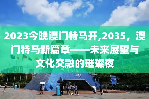 2023今晚澳门特马开,2035，澳门特马新篇章——未来展望与文化交融的璀璨夜