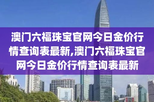 澳门六福珠宝官网今日金价行情查询表最新,澳门六福珠宝官网今日金价行情查询表最新