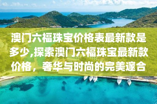 澳门六福珠宝价格表最新款是多少,探索澳门六福珠宝最新款价格，奢华与时尚的完美邃合