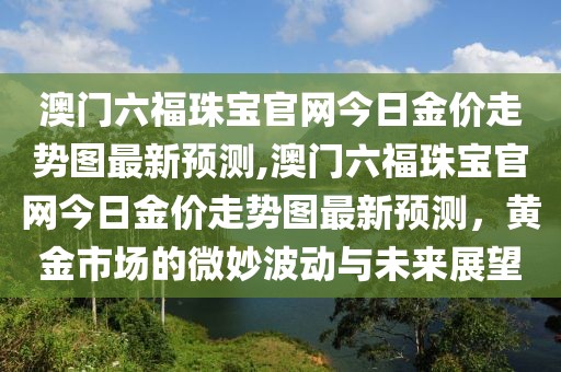 澳门六福珠宝官网今日金价走势图最新预测,澳门六福珠宝官网今日金价走势图最新预测，黄金市场的微妙波动与未来展望