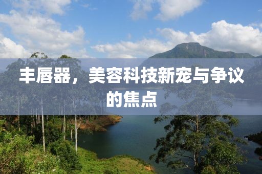 丰唇器，美容科技新宠与争议的焦点
