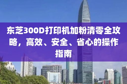 东芝300D打印机加粉清零全攻略，高效、安全、省心的操作指南