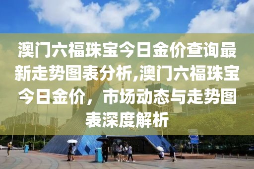 澳门六福珠宝今日金价查询最新走势图表分析,澳门六福珠宝今日金价，市场动态与走势图表深度解析