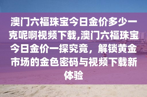 澳门六福珠宝今日金价多少一克呢啊视频下载,澳门六福珠宝今日金价一探究竟，解锁黄金市场的金色密码与视频下载新体验
