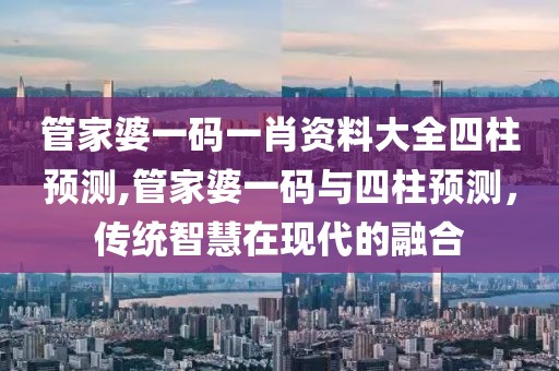 管家婆一码一肖资料大全四柱预测,管家婆一码与四柱预测，传统智慧在现代的融合