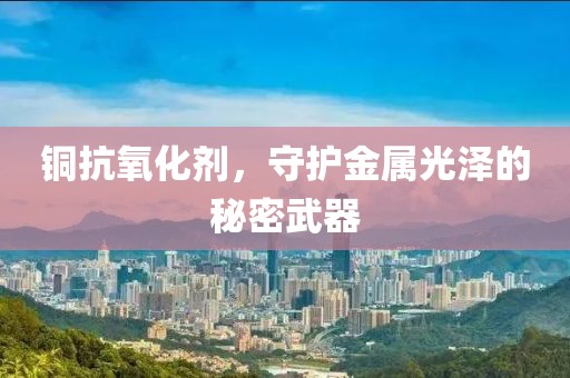 铜抗氧化剂，守护金属光泽的秘密武器