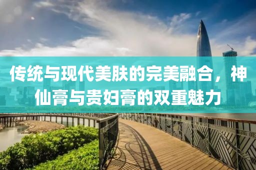 传统与现代美肤的完美融合，神仙膏与贵妇膏的双重魅力