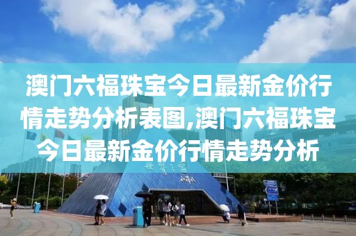 澳门六福珠宝今日最新金价行情走势分析表图,澳门六福珠宝今日最新金价行情走势分析