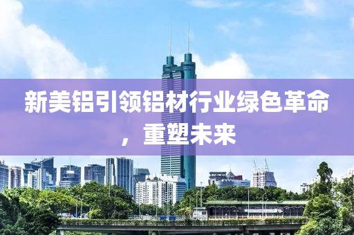 新美铝引领铝材行业绿色革命，重塑未来
