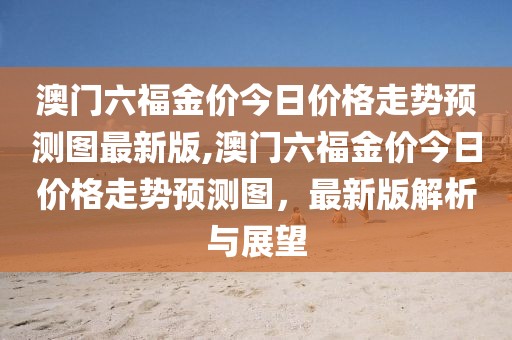 澳门六福金价今日价格走势预测图最新版,澳门六福金价今日价格走势预测图，最新版解析与展望