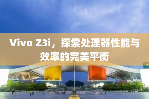 Vivo Z3i，探索处理器性能与效率的完美平衡